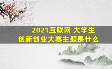 2021互联网 大学生创新创业大赛主题是什么